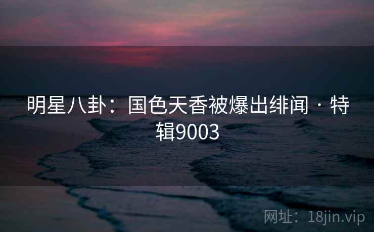 明星八卦:国色天香被爆出绯闻 · 特辑9003 明星八卦:国色天香被爆出绯闻 · 特辑9003