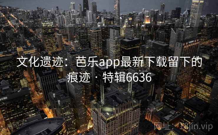文化遗迹:芭乐app最新下载留下的痕迹 · 特辑6636 文化遗迹:芭乐app最新下载留下的痕迹 · 特辑6636