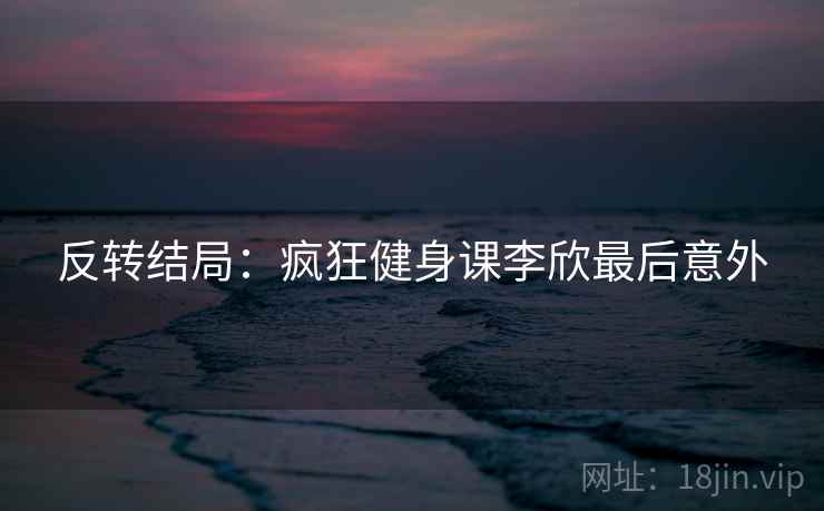 反转结局：疯狂健身课李欣最后意外