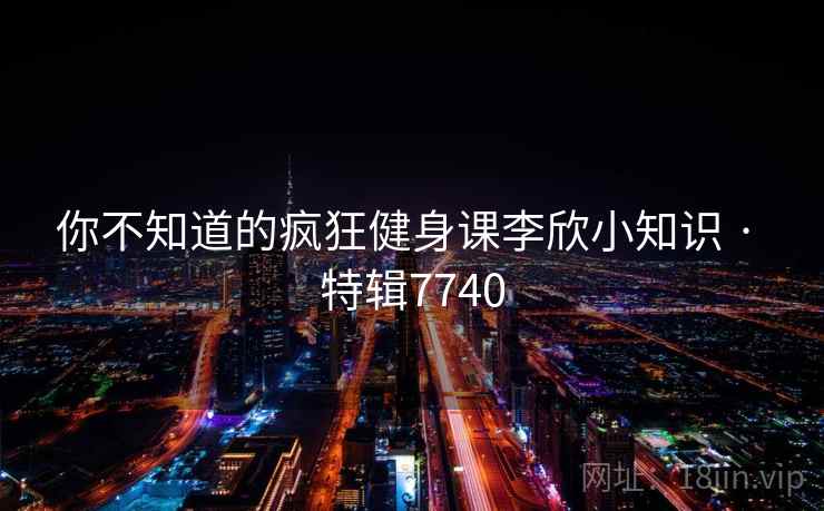 你不知道的疯狂健身课李欣小知识 · 特辑7740 你不知道的疯狂健身课李欣小知识 · 特辑7740
