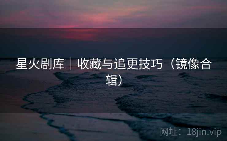 星火剧库｜收藏与追更技巧（镜像合辑）