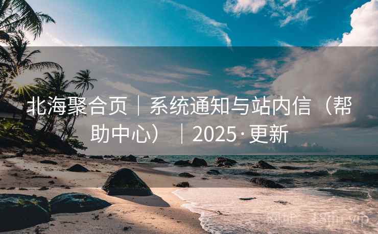 北海聚合页｜系统通知与站内信（帮助中心）｜2025·更新
