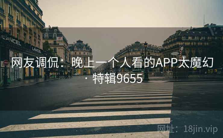 网友调侃:晚上一个人看的APP太魔幻 · 特辑9655 网友调侃:晚上一个人看的APP太魔幻 · 特辑9655