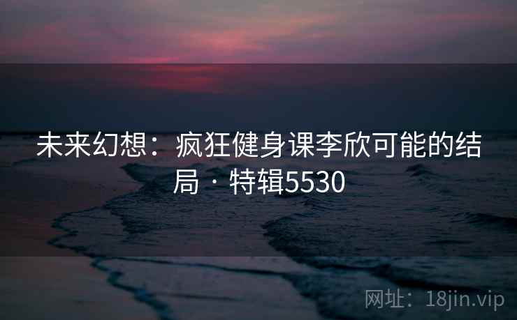 未来幻想:疯狂健身课李欣可能的结局 · 特辑5530 未来幻想:疯狂健身课李欣可能的结局 · 特辑5530