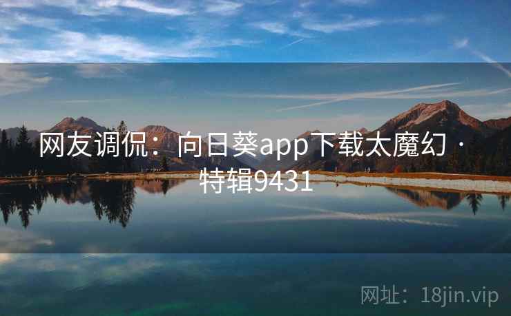 网友调侃:向日葵app下载太魔幻 · 特辑9431 网友调侃:向日葵app下载太魔幻 · 特辑9431