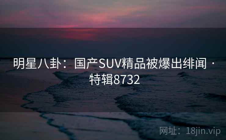 明星八卦:国产SUV精品被爆出绯闻 · 特辑8732 明星八卦:国产SUV精品被爆出绯闻 · 特辑8732