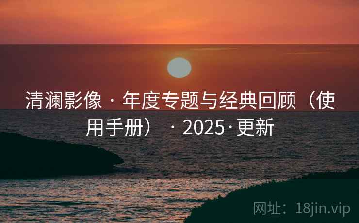 清澜影像 · 年度专题与经典回顾（使用手册） · 2025·更新